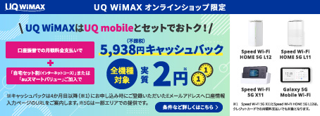 UQ WiMAX UQ WiMAX オンラインショップ限定 UQ WiMAXはUQ mobileとセットでおトク！ 口座振替での月額料金支払いで 5,938円（不課税）キャッシュバック + 「自宅セット割（インターネットコース）」または「auスマートバリュー」ご加入で 全機種対象実質2円 ※キャッシュバックは4か月目以降にお申し込み時にご登録いただいたEメールアドレスへ口座情報入力ページのURLをご案内します。※5Gは一部エリアでの提供です。 条件など詳しくはこちら Speed Wi-Fi HOME 5G L12 Speed Wi-Fi HOME 5G L11 Speed Wi-Fi 5G X11 Galaxy 5G Mobile Wi-Fi