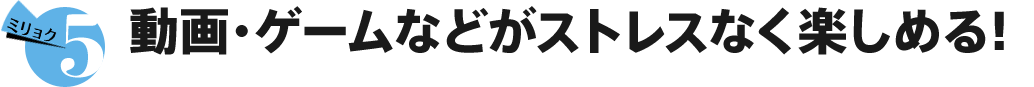 ミリョク5 動画・ゲームなどがストレスなく楽しめる！