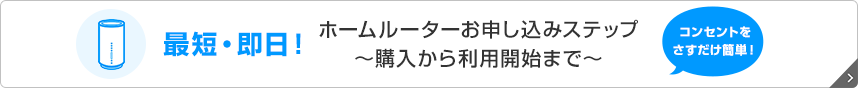 最短・即日！ホームルーターお申し込みステップ　～購入から利用開始まで～　コンセントをさすだけ簡単！