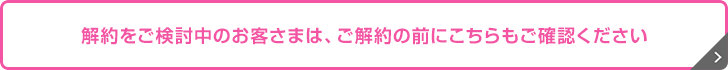 解約をご検討中のお客さまは、ご解約の前にこちらもご確認ください