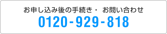 お申し込み後の手続き・お問い合わせ 0120-929-777