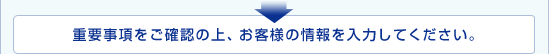 重要事項をご確認の上、お客さまの情報を入力してください。