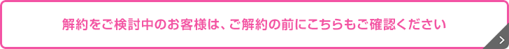 解約をご検討中のお客さまへ 解約をご検討中のお客さまへ